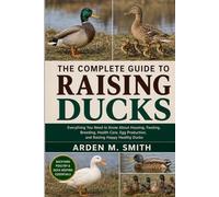 THE COMPLETE GUIDE TO RAISING DUCKS: Everything You Need to Know About Housing, Feeding, Breeding, Health Care, Egg Production, and Raising Happy Healthy Ducks