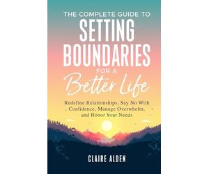 The Complete Guide to Setting Boundaries for a Better Life: Redefine Relationships, Say No With Confidence, Manage Overwhelm, and Honor Your Needs