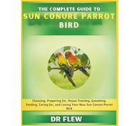THE COMPLETE GUIDE TO SUN CONURE BIRD: CHOOSING, PREPARING FOR, HOUSE TRAINING, GROOMING, FEEDING, CARING FOR AND LOVING YOUR NEW SUN CONURE BIRD