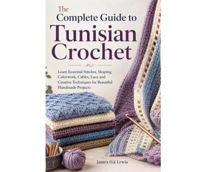 The Complete Guide to Tunisian Crochet: Learn Essential Stitches, Shaping, Colorwork, Cables, Lace and Creative Techniques for Beautiful Handmade Projects