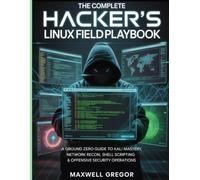 THE COMPLETE HACKER'S LINUX FIELD PLAYBOOK: A Ground Zero Guide to Kali Mastery, Network Recon, Shell Scripting & Offensive Security Operations