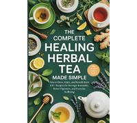 The Complete Healing Herbal Tea Made Simple: How to Brew, Enjoy, and Benefit from 100+ Recipes for Stronger Immunity, Better Digestion, and Everyday Wellbeing