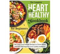 The Complete Heart Healthy Cookbook for Beginners: 100+ Easy, Low-Sodium Recipes to Lower Blood Pressure and Improve Your Cardiac Wellness