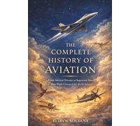 The Complete History Of Aviation: From Ancient Dreams to Supersonic Power, How Flight Changed the World Forever