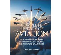 The Complete History of Aviation: From the Wright Brothers to Supersonic Jets, Drones, and the Future of Air Travel
