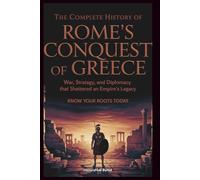 The Complete History of ROME'S CONQUEST OF GREECE: Know Your Roots Today: War, Strategy, and Diplomacy that Shattered an Empire’s Legacy