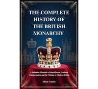THE COMPLETE HISTORY OF THE BRITISH MONARCHY: A Definitive Chronicle of Royal Power, National Transformation and the Making of Modern Britain