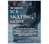THE COMPLETE ICE SKATING GUIDE: A Complete Guide to Learn Ice Skating Basics, Build Intermediate Strength, Master Advanced Techniques, and Use Essential Gear and Safety Practices