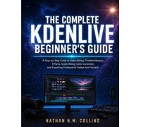 THE COMPLETE KDENLIVE BEGINNER'S GUIDE: A Step-by-Step Guide to Video Editing, Timeline Mastery, Effects, Audio Mixing, Color Correction, and Exporting Professional Videos from Scratch