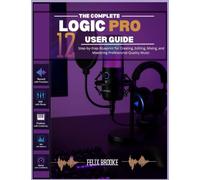 THE COMPLETE LOGIC PRO 12 USER GUIDE: Step-by-Step Blueprint for Creating, Editing, Mixing, and Mastering Professional-Quality Music
