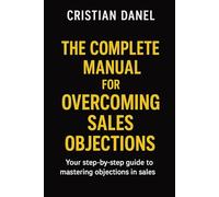 The Complete Manual for Overcoming Sales Objections: Your step-by-step guide to mastering objections in sales