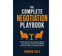 The Complete Negotiation Playbook: Proven Tactics, Real-World Examples, and Practical Scripts for Winning Better Outcomes in Business and Life