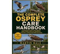 THE COMPLETE OSPREY CARE HANDBOOK: A Comprehensive Guide to Osprey Behavior, Habitat, Feeding, Health Care, Rehabilitation, Conservation, and Responsible Wildlife Stewardship.
