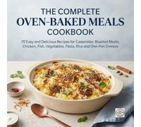 THE COMPLETE OVEN-BAKED MEALS COOKBOOK: 70 Easy and Delicious Recipes for Casseroles, Roasted Meats, Chicken, Fish, Vegetables, Pasta, Rice and One-Pan Dinners