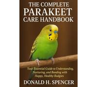 The Complete Parakeet Care Handbook: Your Essential Guide to Understanding, Nurturing, and Bonding with Happy, Healthy Budgies