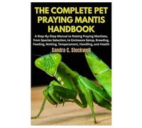 The Complete Pet Praying Mantis Handbook: A Step-By-Step Manual to Raising Praying Mantises, from Species Selection, to Enclosure Setup, Breeding, Feeding, Molting, Temperament, Handling, and Health