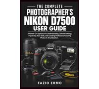 THE COMPLETE PHOTOGRAPHER’S NIKON D7500 USER GUIDE: A Hands-On Approach to Understanding Camera Settings, Improving Your Skills, and Creating Professional-Looking Photos in Any Situation