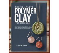 THE COMPLETE POLYMER CLAY FOR BEGINNERS: A Step-by-Step Guide to Jewelry, Miniatures, Faux Finishes, Millefiori Canes, Home Décor, and 30 Stylish Projects Using Simple Tools and Everyday Ovens