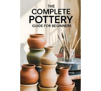 The Complete Pottery Guide for Beginners: The Essential Pottery Book for Beginners to Create Beautiful, Functional, and Artistic Ceramic Pieces: New Version