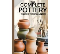 The Complete Pottery Guide for Beginners: The Essential Pottery Book for Beginners to Create Beautiful, Functional, and Artistic Ceramic Pieces: New Version