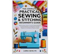 The Complete Practical Sewing & Stitching Beginner’s Guide: Step-by-Step Lessons Covering Sewing Basics, Essential Stitches & 10 Beginner-Friendly Projects to Confidently Create at Home