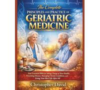 THE COMPLETE PRINCIPLES AND PRACTICE OF GERIATRIC MEDICINE: Your Essential Bible for Taking Charge of Your Health, Preventing Disease, Managing Chronic Conditions, and Living Your Best Life After 60