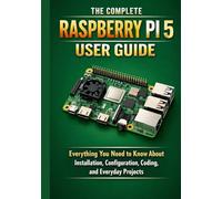 THE COMPLETE RASPBERRY PI 5 USER GUIDE: Everything You Need to Know About Installation, Configuration, Coding, and Everyday Projects