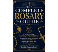THE COMPLETE ROSARY GUIDE: A Step-by-Step Catholic Prayer Book to Learn How to Pray the Rosary, Understand the Mysteries, Meditate on Scripture, and Grow Closer to Jesus