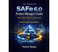 The Complete SAFe 6.0 Product Manager’s Guide: How to Work, Decide, and Succeed in Scaled Agile Enterprises