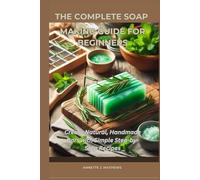 THE COMPLETE SOAP MAKING GUIDE FOR BEGINNERS: Create Natural, Handmade Bars with Simple Step-by-Step Recipes