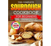 The Complete Sourdough Cookbook for Beginners: Master the Art of Bread Making for Artisan Breads, Pan Loaves, Whole-Grain, Pizzas, Rolls, Bagels, Sweets and More Using Sourdough Starter and Discard