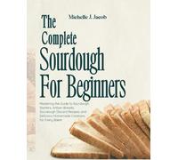 The Complete Sourdough Cookbook For Beginners: Mastering the Guide to Sourdough Starters, Artisan Breads, Sourdough Discard Recipes, and Delicious Homemade Creations for Every Baker