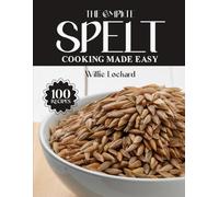 THE COMPLETE SPELT COOKING MADE EASY: Hearty & Ancient Grain Recipes - Breads, Pastas, Salads, Bakes & More with Nutritious Spelt