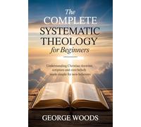 The Complete Systematic Theology for Beginners: Understanding Christian Doctrine Scripture and Core Beliefs Made Simple for New Believers