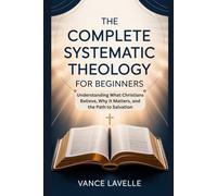 The Complete Systematic Theology for Beginners: Understanding What Christians Believe, Why It Matters, and the Path to Salvation