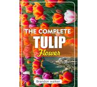 THE COMPLETE TULIP FLOWER: The Ultimate Beginner's Guide to Growing Caring For, and Harvesting Stunning Tulips at Home and garden