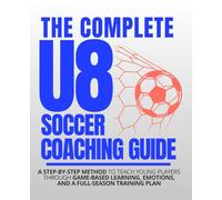 The COMPLETE U8 SOCCER Coaching Guide: A STEP-BY-STEP METHOD to Teach Young Players Through Game-Based Learning, Emotions, and a Full-Season Training Plan