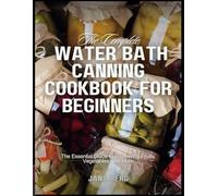 The Complete Water Bath Canning Cookbook For Beginners: The Essential Guide to Preserving Fruits, Vegetables, and More