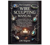 The Complete Wire Sculpting Manual: A Practical Guide to Wire Art for Beginners with Simple Tutorial, 3D Sculptures, Jewelry Creations, Animal Silhouettes, plus Modern Techniques for Confident Artist