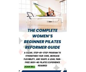 THE COMPLETE WOMEN’S BEGINNER PILATES REFORMER GUIDE: A Clear, Step-by-Step Program to Strengthen Your Core, Increase Flexibility, and Shape a Lean, Pain-Free Body-No Pilates Experience Required