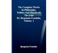 The Complete Works in Philosophy, Politics and Morals of the late Dr. Benjamin Franklin, Vol. 1