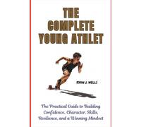 THE COMPLETE YOUNG ATHLETE: The Practical Guide to Building Confidence, Character, Skills, Resilience, and a Winning Mindset