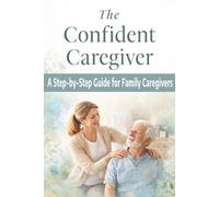 The Confident Caregiver: A Step-by-Step Guide for Family Caregivers