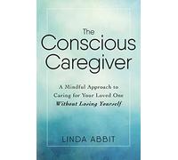 The Conscious Caregiver: A Mindful Approach to Caring for Your Loved One Without Losing Yourself