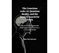 The Conscious code: AI, Quantum Reality, and the Eastern Search for Truth: Why Science and Spirituality Both Suggest Our Universe Is a Constructed Reality