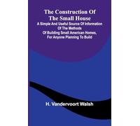 The Construction of the Small House; A Simple and Useful Source of Information of the Methods of Building Small American Homes, for Anyone Planning to Build