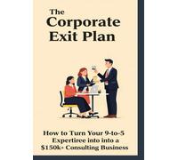 The Corporate Exit Plan: A Proven Blueprint for Mid-Career Professionals to Turn Decades of Expertise into a Profitable Six-Figure Consulting Business