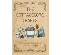 The Cottagecore Crafts: Rediscover The Charm of Handcrafted Living: A Guide To Simple Pleasures & Homely Creations