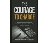 The Courage to Charge: How New Entrepreneurs Can Overcome Pricing Fear, Own Their Value, and Stop Feeling Guilty About Getting Paid