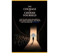 The Courage to Choose Yourself: How to Stop Living for Approval, Build Inner Confidence, and Create a Life That Feels Like Your Own